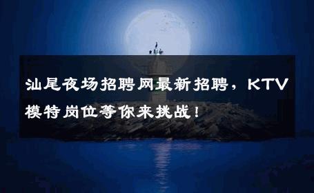 汕尾夜场招聘网最新招聘，KTV模特岗位等你来挑战！