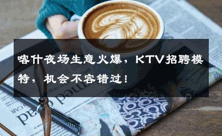 喀什夜场生意火爆，KTV招聘模特，机会不容错过！