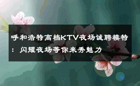 呼和浩特高档KTV夜场诚聘模特：闪耀夜场等你来秀魅力