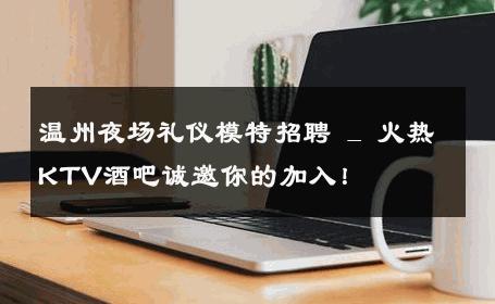温州夜场礼仪模特招聘 _ 火热KTV酒吧诚邀你的加入！