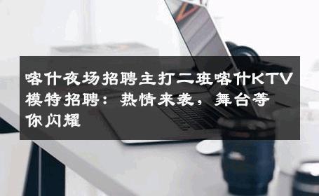 喀什夜场招聘主打二班喀什KTV模特招聘：热情来袭，舞台等你闪耀