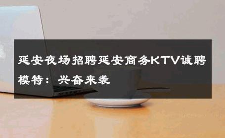 延安夜场招聘延安商务KTV诚聘模特：兴奋来袭