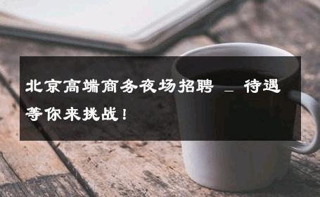 北京高端商务夜场招聘 _ 待遇等你来挑战！