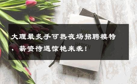 大理最炙手可热夜场招聘模特，薪资待遇惊艳来袭！