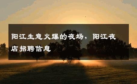 阳江生意火爆的夜场，阳江夜店招聘信息