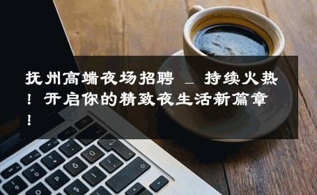 抚州高端夜场招聘 _ 持续火热！开启你的精致夜生活新篇章！
