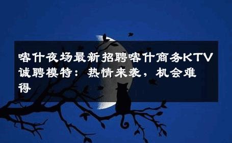 喀什夜场最新招聘喀什商务KTV诚聘模特：热情来袭，机会难得