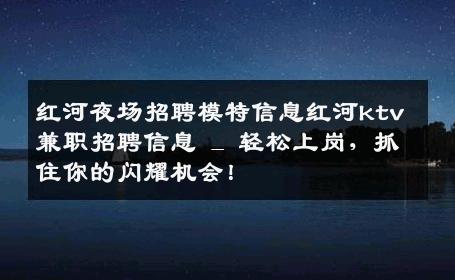 红河夜场招聘模特信息红河ktv兼职招聘信息 _ 轻松上岗，抓住你的闪耀机会！
