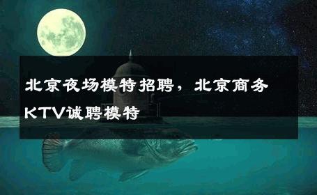 北京夜场模特招聘，北京商务KTV诚聘模特