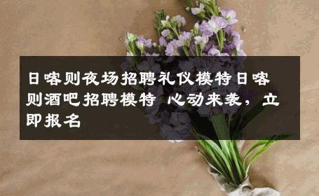 日喀则夜场招聘礼仪模特日喀则酒吧招聘模特 心动来袭，立即报名