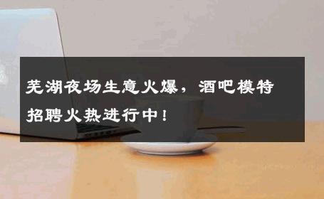 芜湖夜场生意火爆，酒吧模特招聘火热进行中！