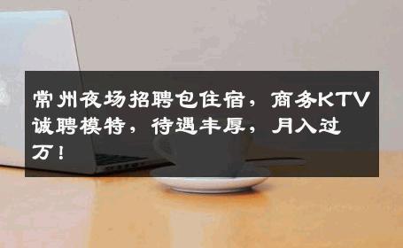 常州夜场招聘包住宿，商务KTV诚聘模特，待遇丰厚，月入过万！