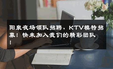 阳泉夜场领队招聘，KTV模特招募！快来加入我们的精彩团队！