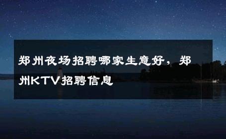 郑州夜场招聘哪家生意好，郑州KTV招聘信息