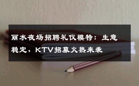 丽水夜场招聘礼仪模特：生意稳定，KTV招募火热来袭