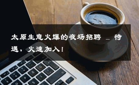 太原生意火爆的夜场招聘 _ 待遇，火速加入！