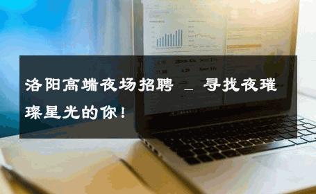 洛阳高端夜场招聘 _ 寻找夜璀璨星光的你！