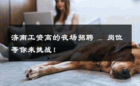 济南工资高的夜场招聘 _ 岗位等你来挑战！