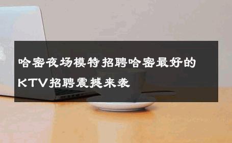 哈密夜场模特招聘哈密最好的KTV招聘震撼来袭