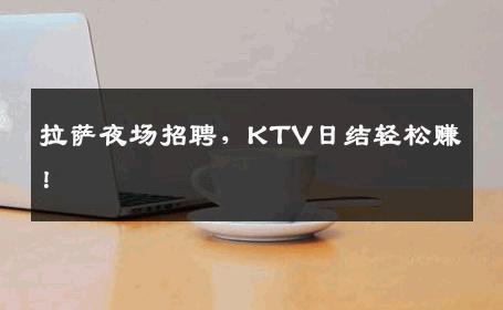 拉萨夜场招聘，KTV日结轻松赚！
