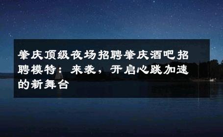 肇庆顶级夜场招聘肇庆酒吧招聘模特：来袭，开启心跳加速的新舞台