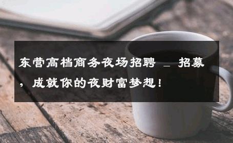 东营高档商务夜场招聘 _ 招募，成就你的夜财富梦想！