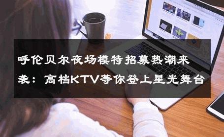 呼伦贝尔夜场模特招募热潮来袭：高档KTV等你登上星光舞台