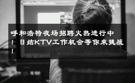 呼和浩特夜场招聘火热进行中！日结KTV工作机会等你来挑战！