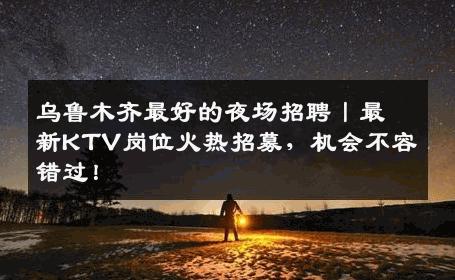 乌鲁木齐最好的夜场招聘丨最新KTV岗位火热招募，机会不容错过！