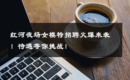红河夜场女模特招聘火爆来袭！待遇等你挑战！