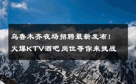 乌鲁木齐夜场招聘最新发布！火爆KTV酒吧岗位等你来挑战