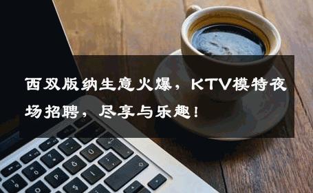 西双版纳生意火爆，KTV模特夜场招聘，尽享与乐趣！