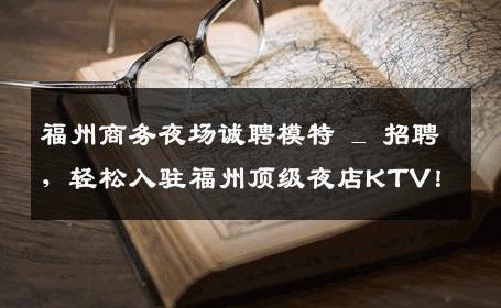 福州商务夜场诚聘模特 _ 招聘，轻松入驻福州顶级夜店KTV！