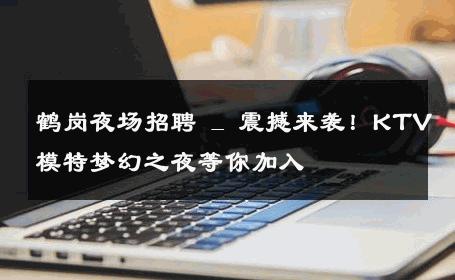 鹤岗夜场招聘 _ 震撼来袭！KTV模特梦幻之夜等你加入