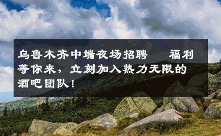 乌鲁木齐中端夜场招聘 _ 福利等你来，立刻加入热力无限的酒吧团队！