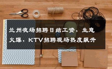 兰州夜场招聘日结工资，生意火爆，KTV招聘现场热度飙升