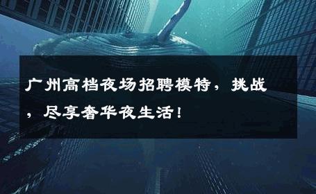 广州高档夜场招聘模特，挑战，尽享奢华夜生活！