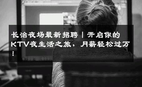 长治夜场最新招聘丨开启你的KTV夜生活之旅，月薪轻松过万！