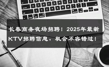 长春商务夜场招聘！2025年最新KTV招聘信息，机会不容错过！