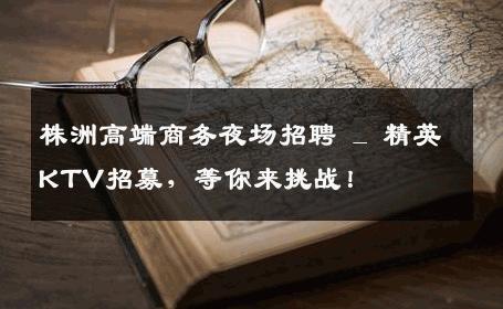 株洲高端商务夜场招聘 _ 精英KTV招募，等你来挑战！
