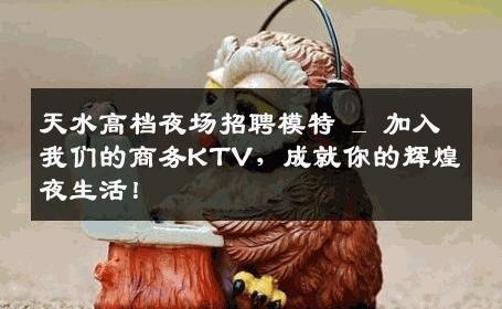 天水高档夜场招聘模特 _ 加入我们的商务KTV，成就你的辉煌夜生活！