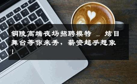 铜陵高端夜场招聘模特 _ 炫目舞台等你来秀，薪资超乎想象！