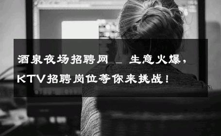 酒泉夜场招聘网 _ 生意火爆，KTV招聘岗位等你来挑战！