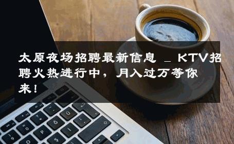 太原夜场招聘最新信息 _ KTV招聘火热进行中，月入过万等你来！