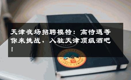 天津夜场招聘模特：高待遇等你来挑战，入驻天津顶级酒吧！