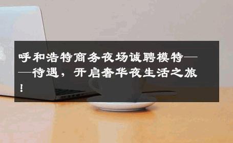 呼和浩特商务夜场诚聘模特——待遇，开启奢华夜生活之旅！