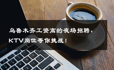 乌鲁木齐工资高的夜场招聘，KTV岗位等你挑战！