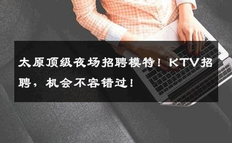 太原顶级夜场招聘模特！KTV招聘，机会不容错过！