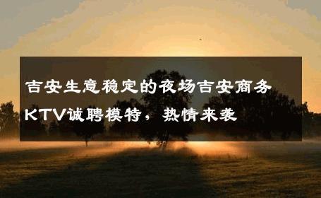 吉安生意稳定的夜场吉安商务KTV诚聘模特，热情来袭