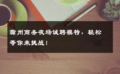 滁州商务夜场诚聘模特，轻松等你来挑战！
